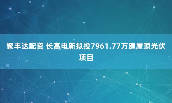 聚丰达配资 长高电新拟投7961.77万建屋顶光伏项目