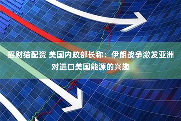 招财猫配资 美国内政部长称：伊朗战争激发亚洲对进口美国能源的兴趣