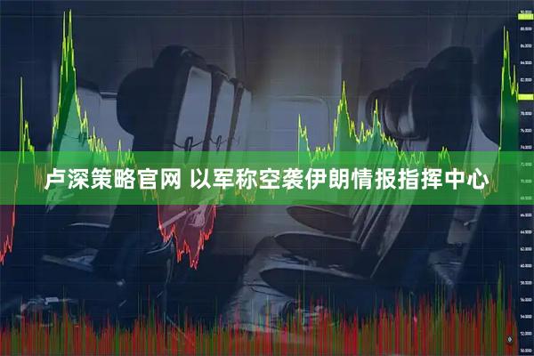 卢深策略官网 以军称空袭伊朗情报指挥中心