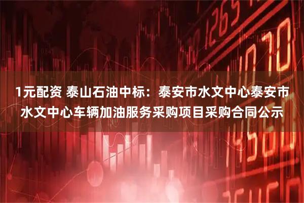 1元配资 泰山石油中标：泰安市水文中心泰安市水文中心车辆加油服务采购项目采购合同公示