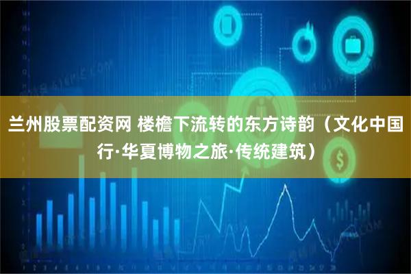 兰州股票配资网 楼檐下流转的东方诗韵（文化中国行·华夏博物之旅·传统建筑）