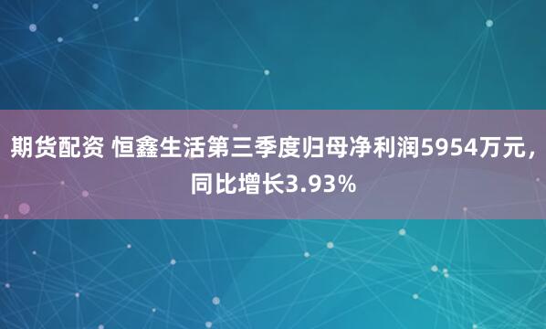 期货配资 恒鑫生活第三季度归母净利润5954万元，同比增长3.93%