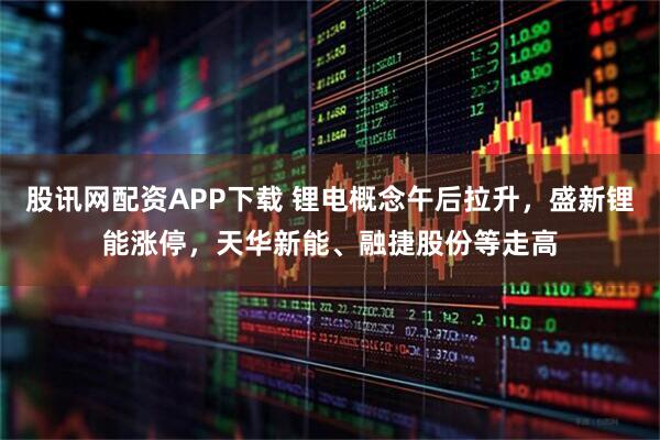 股讯网配资APP下载 锂电概念午后拉升，盛新锂能涨停，天华新能、融捷股份等走高