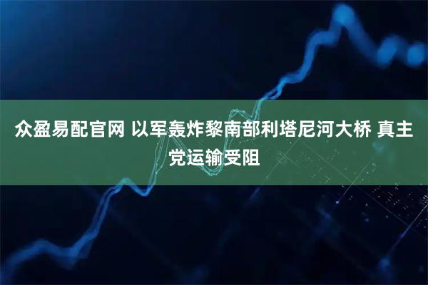 众盈易配官网 以军轰炸黎南部利塔尼河大桥 真主党运输受阻