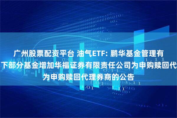 广州股票配资平台 油气ETF: 鹏华基金管理有限公司关于旗下部分基金增加华福证券有限责任公司为申购赎回代理券商的公告