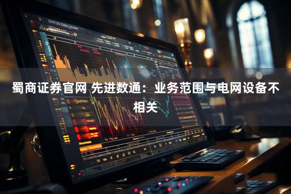 蜀商证券官网 先进数通：业务范围与电网设备不相关