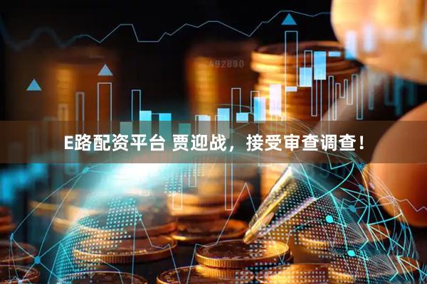 E路配资平台 贾迎战，接受审查调查！