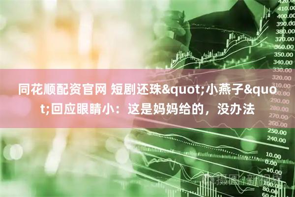 同花顺配资官网 短剧还珠"小燕子"回应眼睛小：这是妈妈给的，没办法
