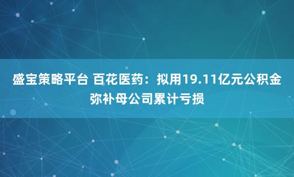 盛宝策略平台 百花医药：拟用19.11亿元公积金弥补母公司累计亏损
