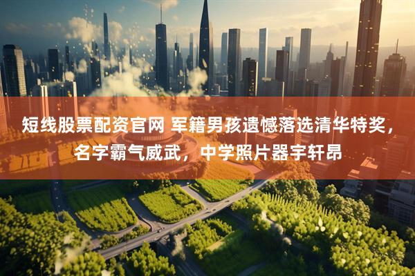 短线股票配资官网 军籍男孩遗憾落选清华特奖，名字霸气威武，中学照片器宇轩昂