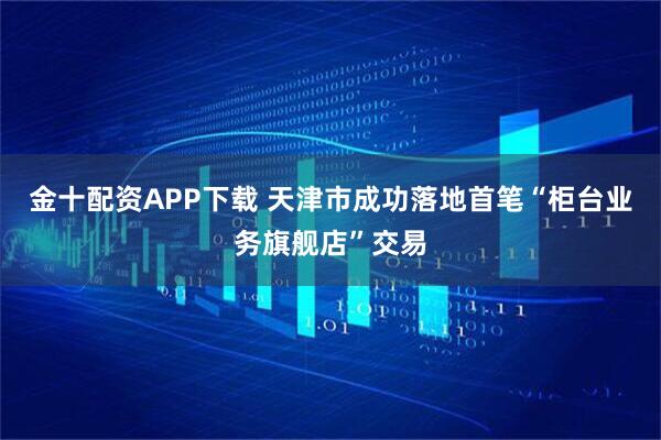 金十配资APP下载 天津市成功落地首笔“柜台业务旗舰店”交易