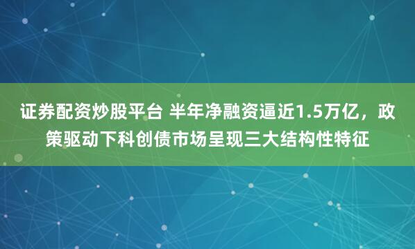 证券配资炒股平台 半年净融资逼近1.5万亿，政策驱动下科创债市场呈现三大结构性特征