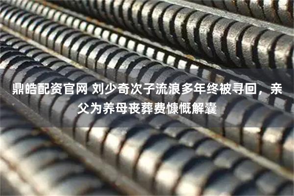鼎皓配资官网 刘少奇次子流浪多年终被寻回，亲父为养母丧葬费慷慨解囊