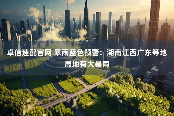 卓信速配官网 暴雨蓝色预警：湖南江西广东等地局地有大暴雨