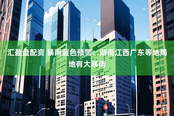 汇盈盘配资 暴雨蓝色预警：湖南江西广东等地局地有大暴雨