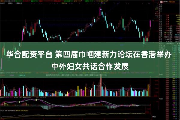 华合配资平台 第四届巾帼建新力论坛在香港举办 中外妇女共话合作发展