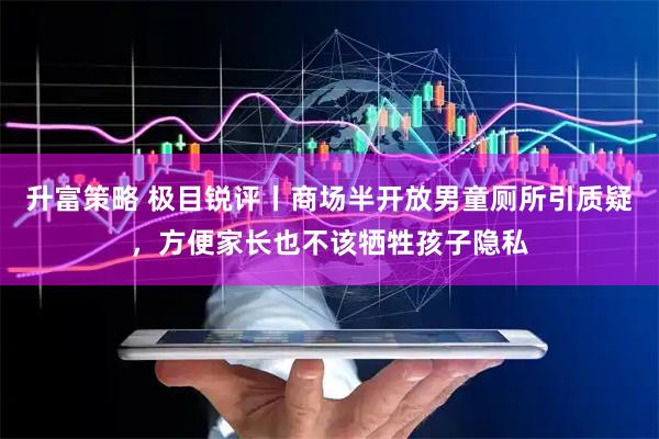 升富策略 极目锐评丨商场半开放男童厕所引质疑，方便家长也不该牺牲孩子隐私