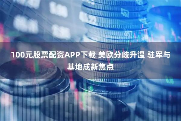 100元股票配资APP下载 美欧分歧升温 驻军与基地成新焦点