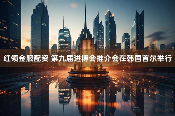 红领金服配资 第九届进博会推介会在韩国首尔举行