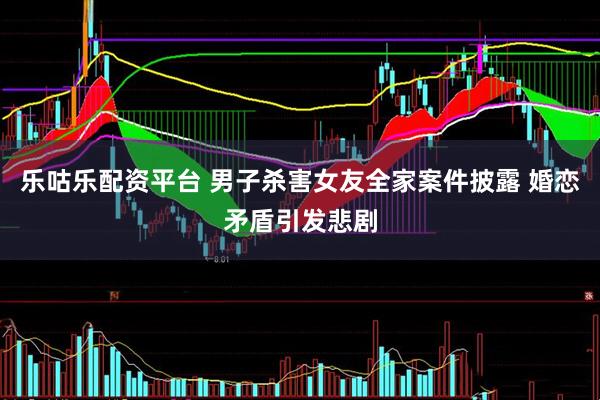 乐咕乐配资平台 男子杀害女友全家案件披露 婚恋矛盾引发悲剧