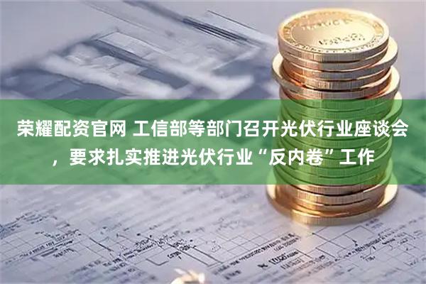 荣耀配资官网 工信部等部门召开光伏行业座谈会，要求扎实推进光伏行业“反内卷”工作