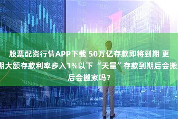 股票配资行情APP下载 50万亿存款即将到期 更多短期大额存款利率步入1%以下 “天量”存款到期后会搬家吗？