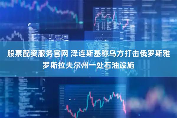 股票配资服务官网 泽连斯基称乌方打击俄罗斯雅罗斯拉夫尔州一处石油设施
