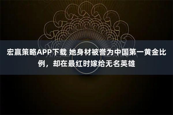 宏赢策略APP下载 她身材被誉为中国第一黄金比例，却在最红时嫁给无名英雄