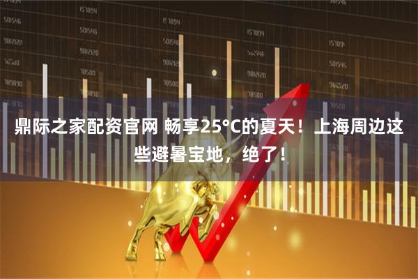 鼎际之家配资官网 畅享25°C的夏天！上海周边这些避暑宝地，绝了！