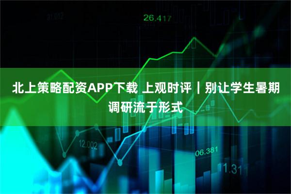 北上策略配资APP下载 上观时评｜别让学生暑期调研流于形式